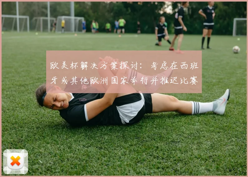 欧美杯解决方案探讨：考虑在西班牙或其他欧洲国家举行并推迟比赛的可行性