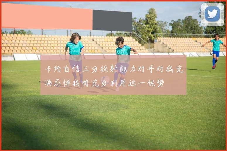 卡约自信三分投射能力对手对我充满忌惮我将充分利用这一优势