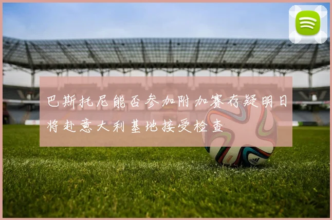 巴斯托尼能否参加附加赛存疑明日将赴意大利基地接受检查